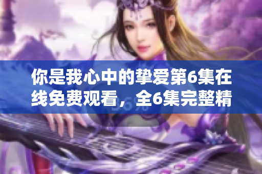 你是我心中的挚爱第6集在线免费观看，全6集完整精彩剧情一览