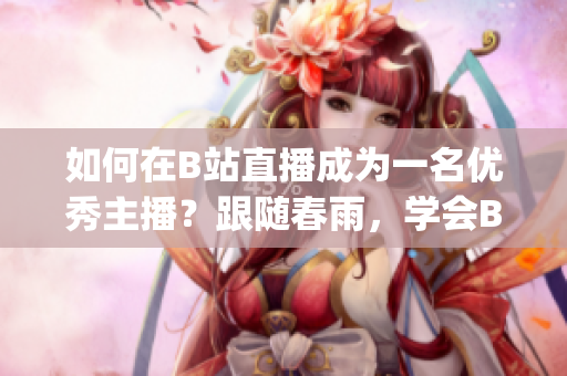 如何在B站直播成为一名优秀主播？跟随春雨，学会B站直播技巧(1)