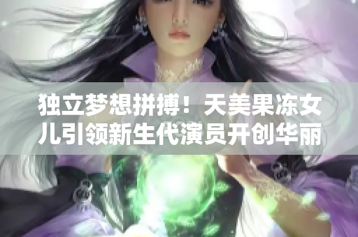 独立梦想拼搏！天美果冻女儿引领新生代演员开创华丽人生