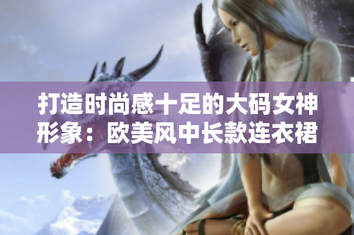 打造时尚感十足的大码女神形象：欧美风中长款连衣裙推荐