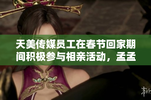 天美传媒员工在春节回家期间积极参与相亲活动，孟孟挑战爱情缘何追求真实