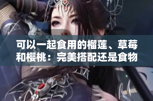 可以一起食用的榴莲、草莓和樱桃：完美搭配还是食物禁忌？