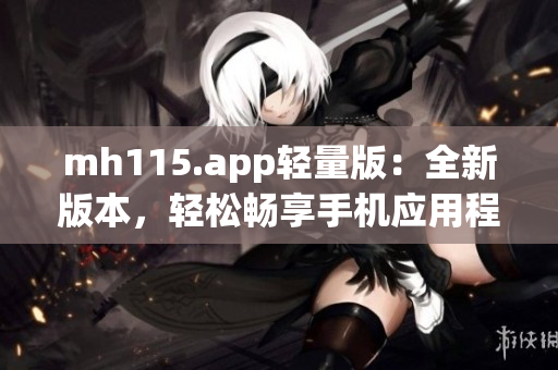 mh115.app轻量版：全新版本，轻松畅享手机应用程序