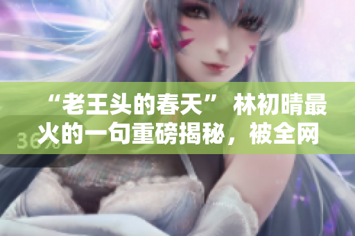 “老王头的春天” 林初晴最火的一句重磅揭秘，被全网疯传！