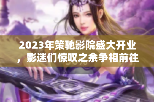 2023年策驰影院盛大开业，影迷们惊叹之余争相前往观影