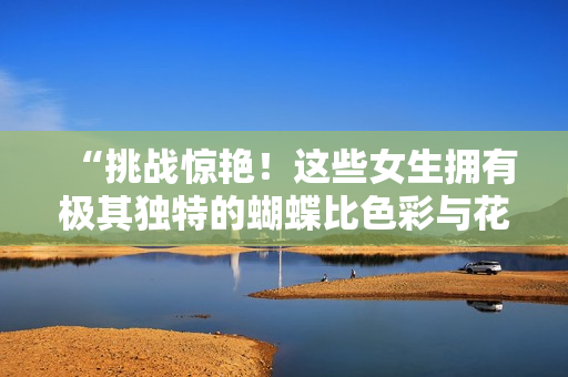 “挑战惊艳！这些女生拥有极其独特的蝴蝶比色彩与花纹”