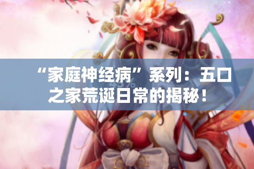 “家庭神经病”系列：五口之家荒诞日常的揭秘！