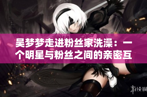 吴梦梦走进粉丝家洗澡：一个明星与粉丝之间的亲密互动