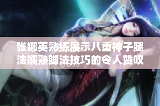 张娜英熟练展示八重神子腿法娴熟脚法技巧的令人赞叹图片