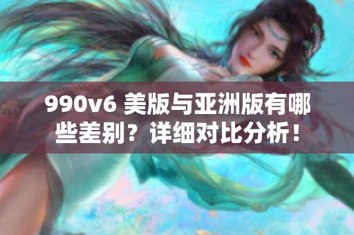 990v6 美版与亚洲版有哪些差别？详细对比分析！