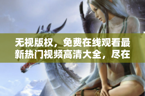 无视版权，免费在线观看最新热门视频高清大全，尽在这里
