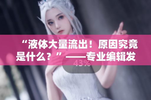 “液体大量流出！原因究竟是什么？”——专业编辑发现最新事件！