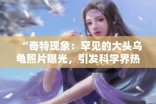 “奇特现象：罕见的大头乌龟照片曝光，引发科学界热议！”