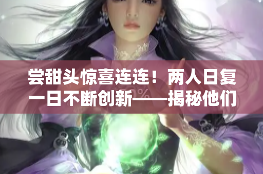 尝甜头惊喜连连！两人日复一日不断创新——揭秘他们的成功秘笈