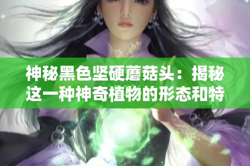 神秘黑色坚硬蘑菇头：揭秘这一种神奇植物的形态和特性