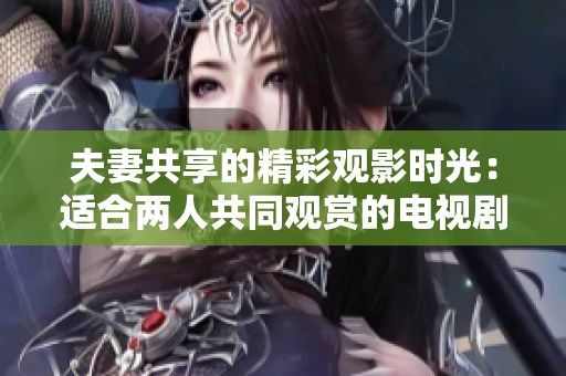 夫妻共享的精彩观影时光：适合两人共同观赏的电视剧推荐