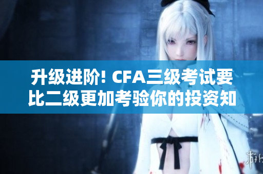 升级进阶! CFA三级考试要比二级更加考验你的投资知识与技能