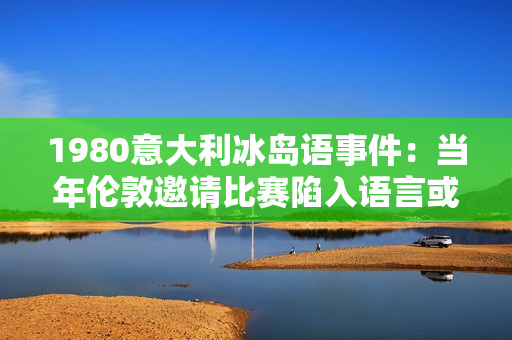 1980意大利冰岛语事件：当年伦敦邀请比赛陷入语言或文化障碍？
