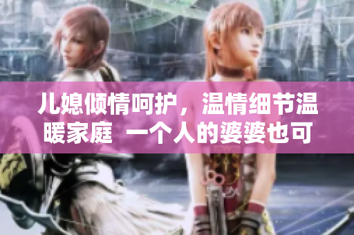 儿媳倾情呵护，温情细节温暖家庭  一个人的婆婆也可以很幸福