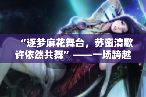 “逐梦麻花舞台，苏蜜清歌许依然共舞”——一场跨越时空的魔幻之旅