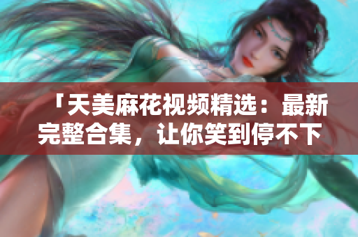 「天美麻花视频精选：最新完整合集，让你笑到停不下来！」