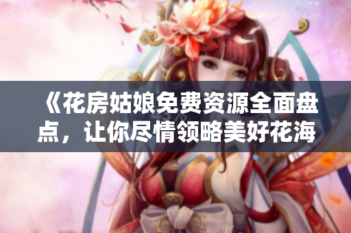 《花房姑娘免费资源全面盘点，让你尽情领略美好花海》