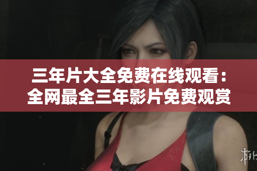 三年片大全免费在线观看：全网最全三年影片免费观赏集锦
