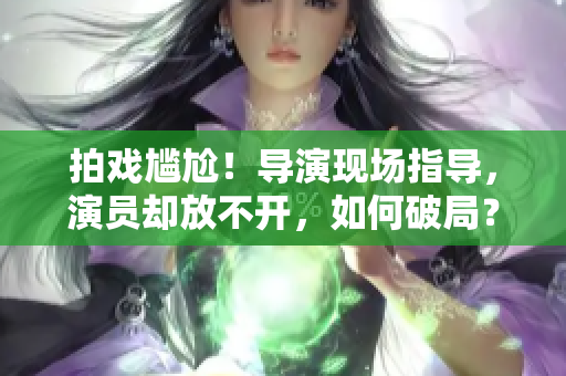 拍戏尴尬！导演现场指导，演员却放不开，如何破局？