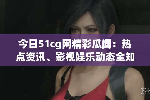 今日51cg网精彩瓜闻：热点资讯、影视娱乐动态全知道(1)