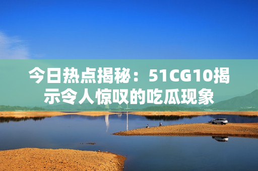 今日热点揭秘：51CG10揭示令人惊叹的吃瓜现象