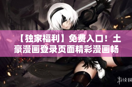【独家福利】免费入口！土豪漫画登录页面精彩漫画畅读