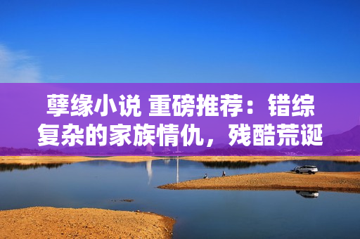 孽缘小说 重磅推荐：错综复杂的家族情仇，残酷荒诞的人生轨迹！