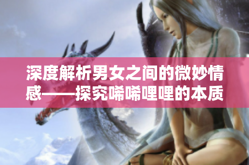 深度解析男女之间的微妙情感——探究唏唏哩哩的本质