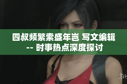 四叔频繁索盛年岂 写文编辑 -- 时事热点深度探讨