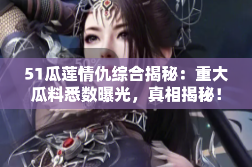 51瓜莲情仇综合揭秘：重大瓜料悉数曝光，真相揭秘！