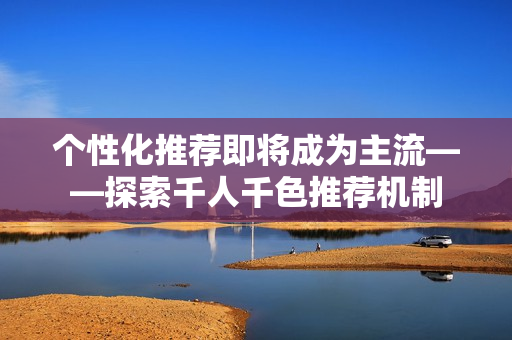个性化推荐即将成为主流——探索千人千色推荐机制