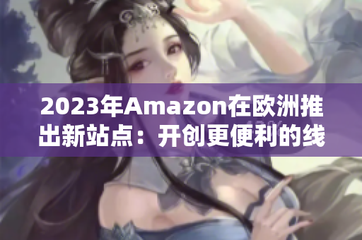 2023年Amazon在欧洲推出新站点：开创更便利的线上购物新纪元！