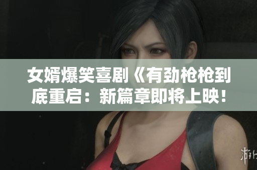 女婿爆笑喜剧《有劲枪枪到底重启：新篇章即将上映！