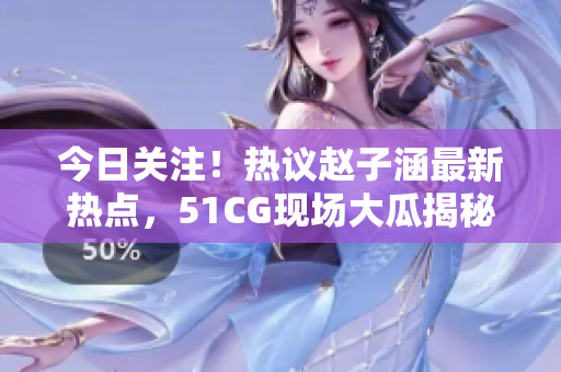 今日关注！热议赵子涵最新热点，51CG现场大瓜揭秘