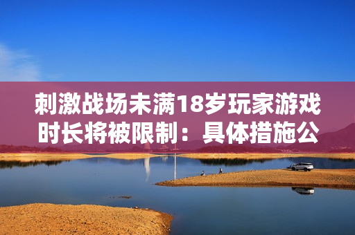 刺激战场未满18岁玩家游戏时长将被限制：具体措施公布