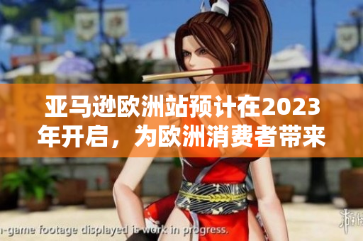 亚马逊欧洲站预计在2023年开启，为欧洲消费者带来更方便的在线购物体验