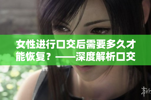 女性进行口交后需要多久才能恢复？——深度解析口交后的身体恢复及注意事项
