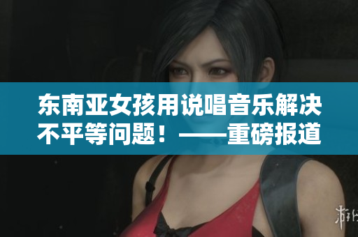 东南亚女孩用说唱音乐解决不平等问题！——重磅报道