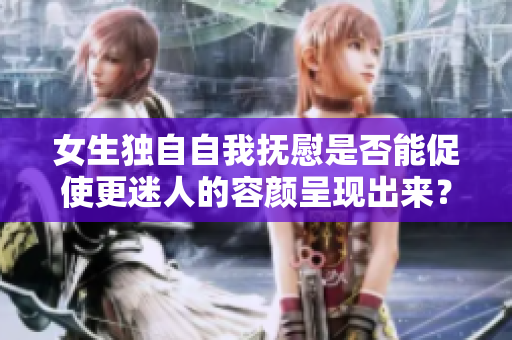 女生独自自我抚慰是否能促使更迷人的容颜呈现出来？