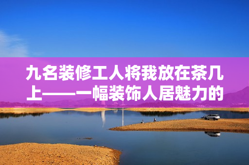 九名装修工人将我放在茶几上——一幅装饰人居魅力的精彩画卷
