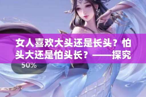 女人喜欢大头还是长头？怕头大还是怕头长？——探究女性心理的奥秘