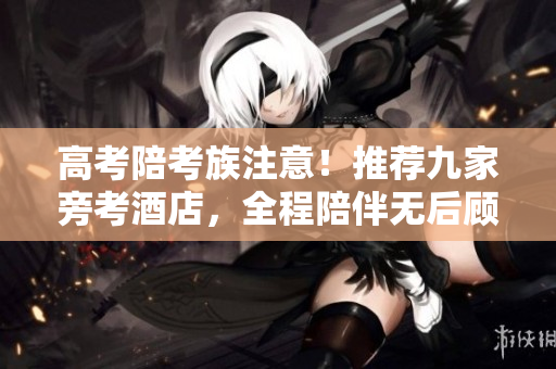 高考陪考族注意！推荐九家旁考酒店，全程陪伴无后顾之忧