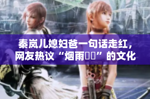 秦岚儿媳妇爸一句话走红，网友热议“烟雨濛濛”的文化意义