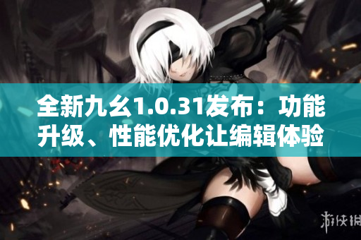 全新九幺1.0.31发布：功能升级、性能优化让编辑体验更畅快