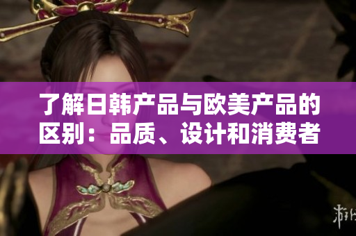 了解日韩产品与欧美产品的区别：品质、设计和消费者偏好的对比